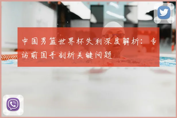 中国男篮世界杯失利深度解析：专访前国手剖析关键问题