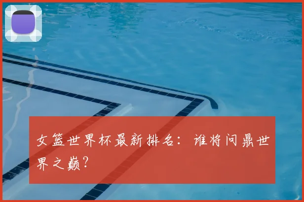 女篮世界杯最新排名:谁将问鼎世界之巅?