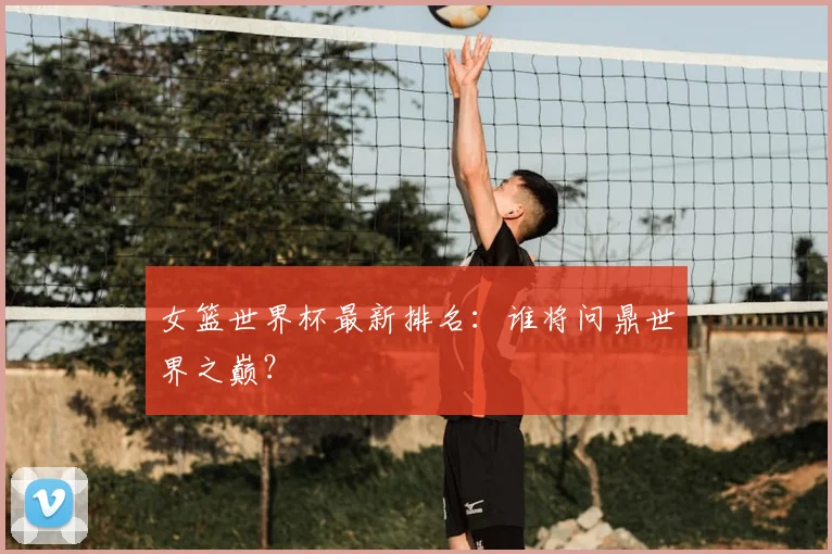 女篮世界杯最新排名:谁将问鼎世界之巅?