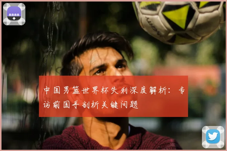 中国男篮世界杯失利深度解析：专访前国手剖析关键问题