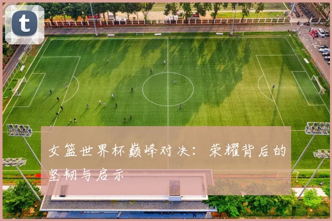 女篮世界杯巅峰对决:荣耀背后的坚韧与启示