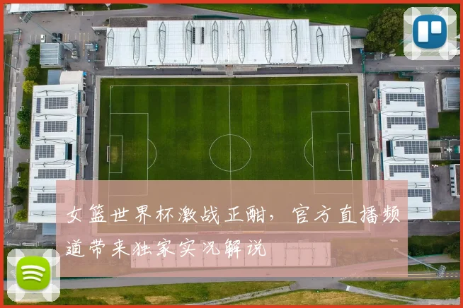 女篮世界杯激战正酣,官方直播频道带来独家实况解说