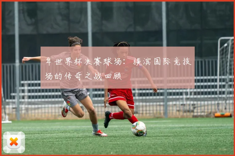 年世界杯决赛球场：横滨国际竞技场的传奇之战回顾