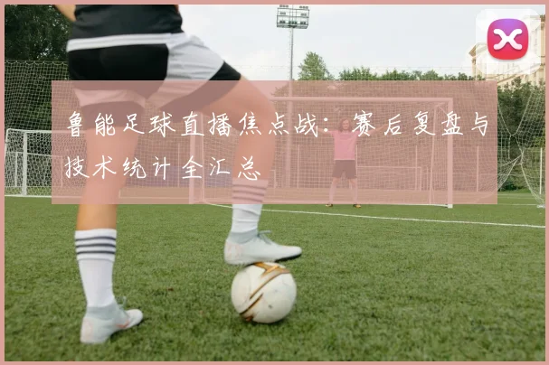 鲁能足球直播焦点战:赛后复盘与技术统计全汇总