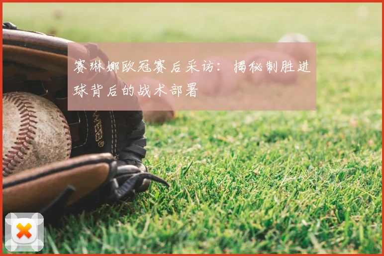 赛琳娜欧冠赛后采访:揭秘制胜进球背后的战术部署