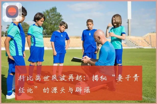 科比离世风波再起：揭秘“妻子责任论”的源头与辟谣