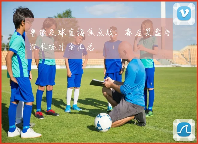 鲁能足球直播焦点战:赛后复盘与技术统计全汇总