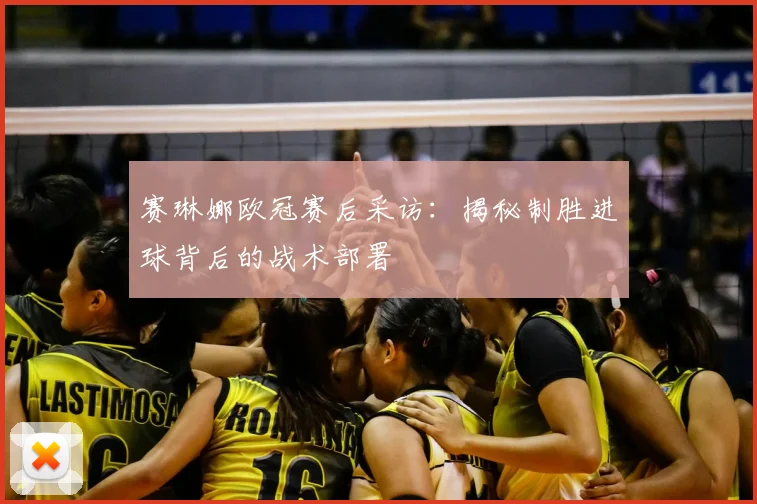 赛琳娜欧冠赛后采访:揭秘制胜进球背后的战术部署