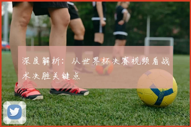深度解析：从世界杯决赛视频看战术决胜关键点