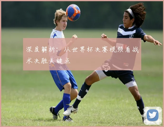 深度解析：从世界杯决赛视频看战术决胜关键点