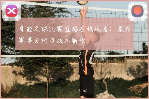 鲁能足球比赛直播在线观看：最新赛事分析与战术解读