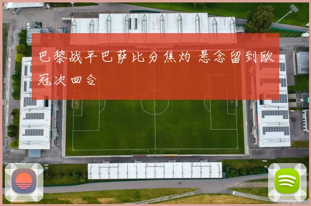 巴黎战平巴萨比分焦灼 悬念留到欧冠次回合